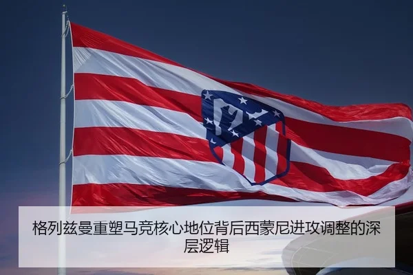格列兹曼重塑马竞核心地位背后西蒙尼进攻调整的深层逻辑